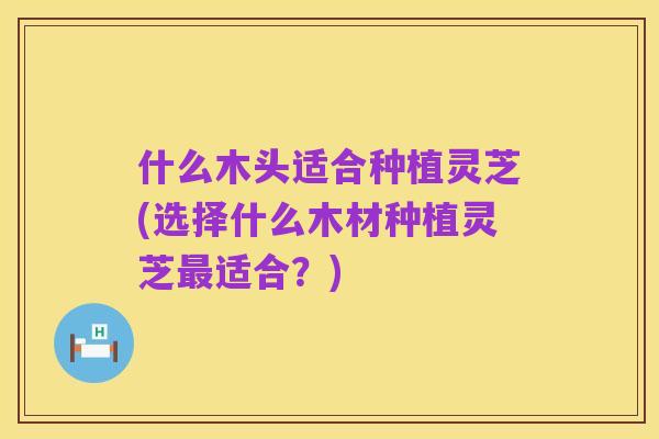 什么木头适合种植灵芝(选择什么木材种植灵芝最适合?)