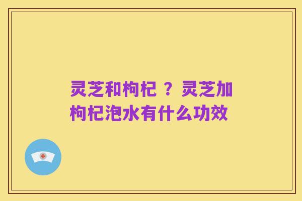 灵芝和枸杞 ?灵芝加枸杞泡水有什么功效