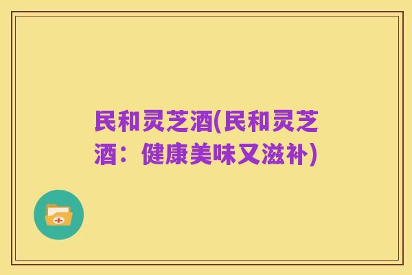 民和灵芝酒(民和灵芝酒:健康美味又滋补)