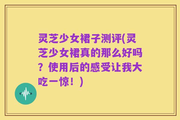 灵芝少女裙子测评(灵芝少女裙真的那么好吗?使用后的感受让我大吃一惊!)