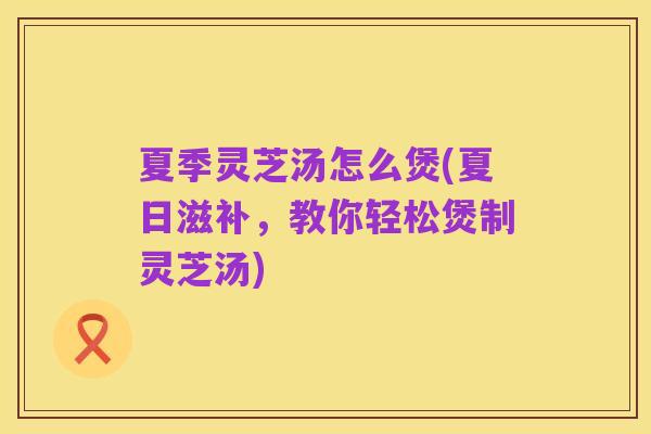 夏季灵芝汤怎么煲(夏日滋补，教你轻松煲制灵芝汤)