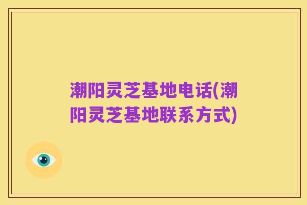 潮阳灵芝基地电话(潮阳灵芝基地联系方式)