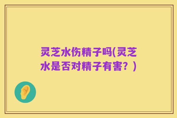 灵芝水伤精子吗(灵芝水是否对精子有害？)