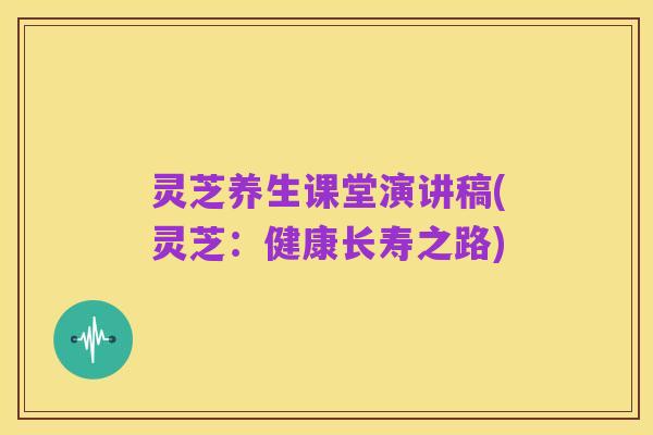 灵芝养生课堂演讲稿(灵芝:健康长寿之路)