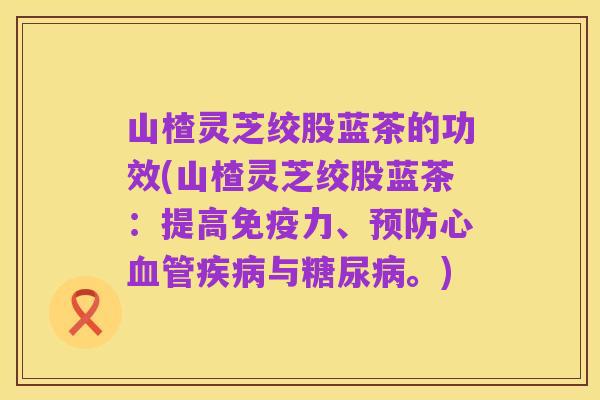 山楂灵芝绞股蓝茶的功效(山楂灵芝绞股蓝茶:提高免疫力、预防心血管疾病与糖尿病。)
