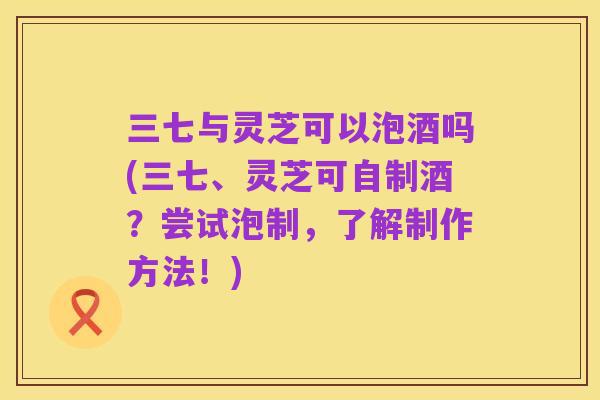 三七与灵芝可以泡酒吗(三七、灵芝可自制酒?尝试泡制,了解制作方法!)