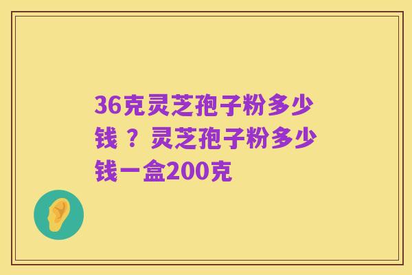 36克灵芝孢子粉多少钱 ?灵芝孢子粉多少钱一盒200克