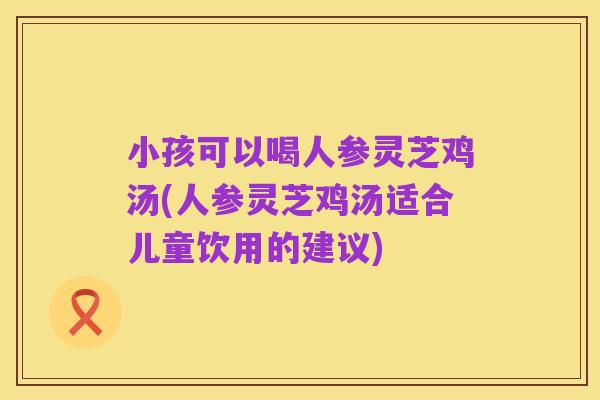 小孩可以喝人参灵芝鸡汤(人参灵芝鸡汤适合儿童饮用的建议)