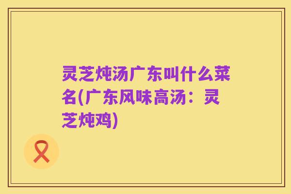 灵芝炖汤广东叫什么菜名(广东风味高汤:灵芝炖鸡)