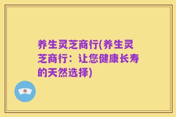 养生灵芝商行(养生灵芝商行:让您健康长寿的天然选择)
