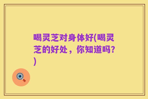 喝灵芝对身体好(喝灵芝的好处,你知道吗?)