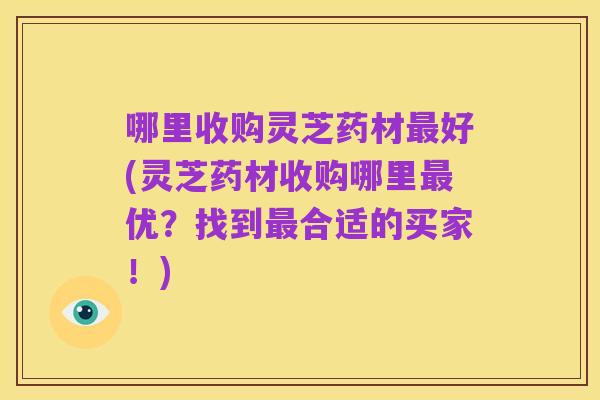 哪里收购灵芝药材最好(灵芝药材收购哪里最优?找到最合适的买家!)