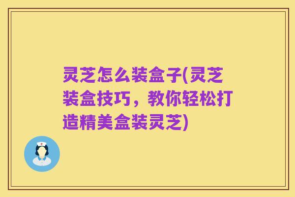 灵芝怎么装盒子(灵芝装盒技巧，教你轻松打造精美盒装灵芝)