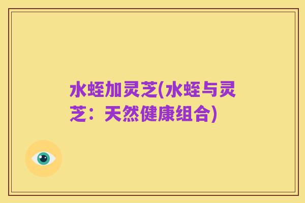 水蛭加灵芝(水蛭与灵芝:天然健康组合)