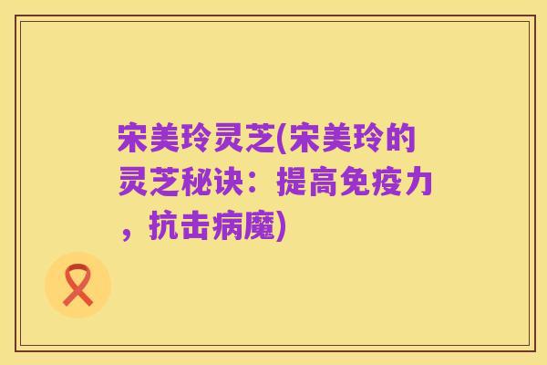 宋美玲灵芝(宋美玲的灵芝秘诀：提高免疫力，抗击病魔)
