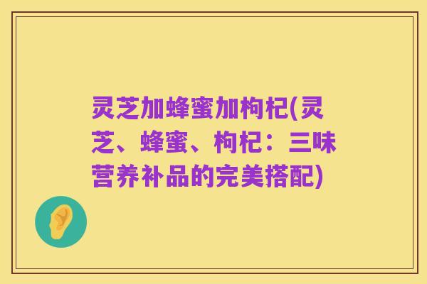 灵芝加蜂蜜加枸杞(灵芝、蜂蜜、枸杞:三味营养补品的完美搭配)