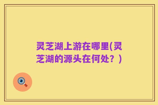 灵芝湖上游在哪里(灵芝湖的源头在何处?)