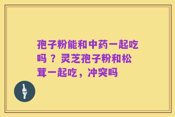 孢子粉能和中药一起吃吗 ?灵芝孢子粉和松茸一起吃,冲突吗