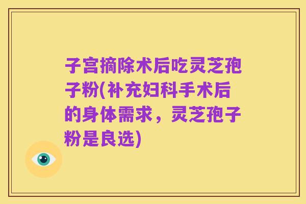 子宫摘除术后吃灵芝孢子粉(补充妇科手术后的身体需求,灵芝孢子粉是良选)