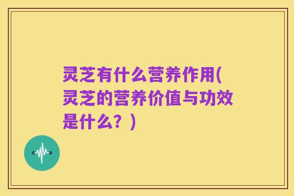 灵芝有什么营养作用(灵芝的营养价值与功效是什么?)