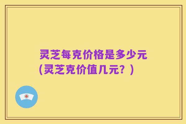 灵芝每克价格是多少元(灵芝克价值几元?)