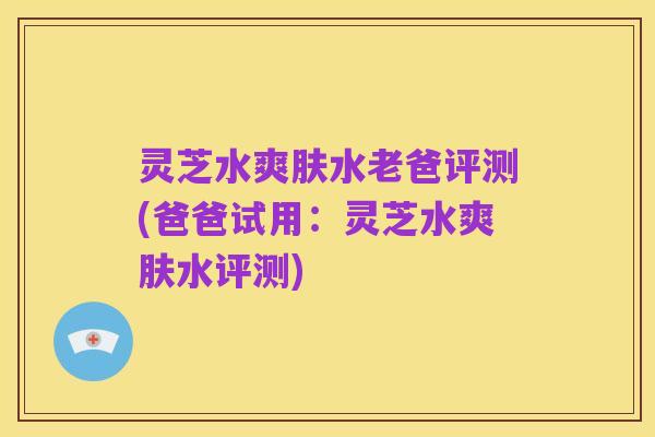 灵芝水爽肤水老爸评测(爸爸试用:灵芝水爽肤水评测)