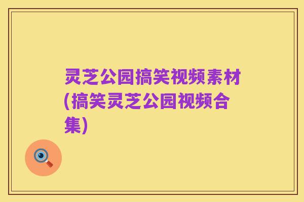 灵芝公园搞笑视频素材(搞笑灵芝公园视频合集)