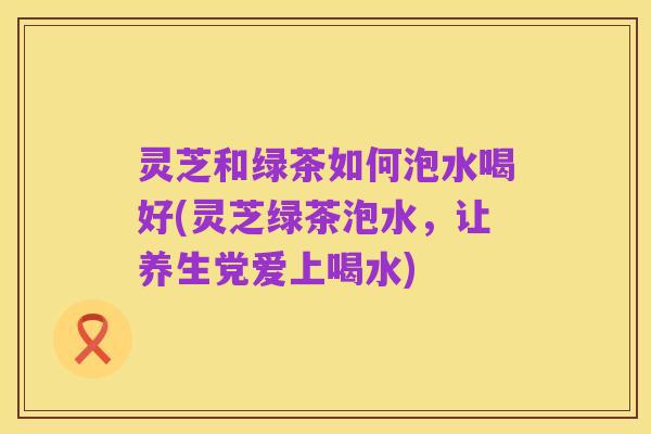灵芝和绿茶如何泡水喝好(灵芝绿茶泡水,让养生党爱上喝水)