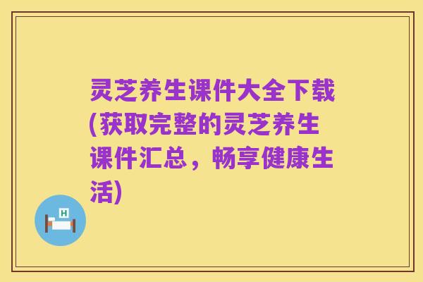 灵芝养生课件大全下载(获取完整的灵芝养生课件汇总,畅享健康生活)