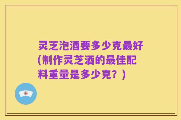 灵芝泡酒要多少克最好(制作灵芝酒的最佳配料重量是多少克?)