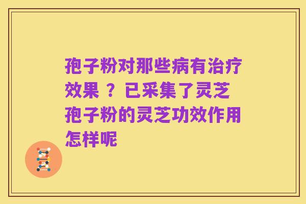 孢子粉对那些病有治疗效果 ?已采集了灵芝孢子粉的灵芝功效作用怎样呢