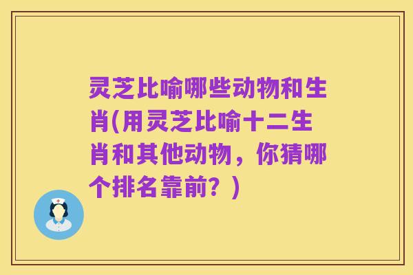 灵芝比喻哪些动物和生肖(用灵芝比喻十二生肖和其他动物,你猜哪个排名靠前?)