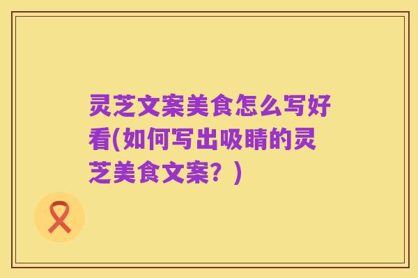 灵芝文案美食怎么写好看(如何写出吸睛的灵芝美食文案?)