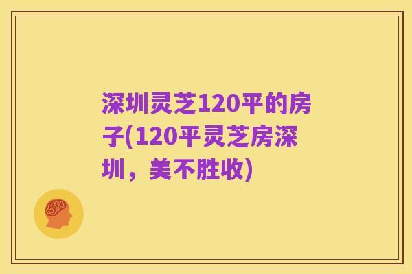 深圳灵芝120平的房子(120平灵芝房深圳,美不胜收)