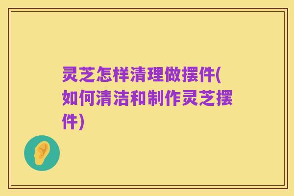 灵芝怎样清理做摆件(如何清洁和制作灵芝摆件)
