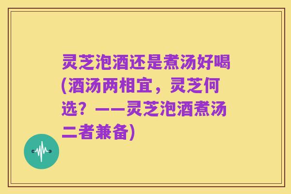 灵芝泡酒还是煮汤好喝(酒汤两相宜,灵芝何选?——灵芝泡酒煮汤二者兼备)