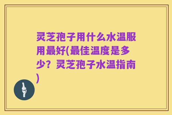 灵芝孢子用什么水温服用最好(最佳温度是多少？灵芝孢子水温指南)