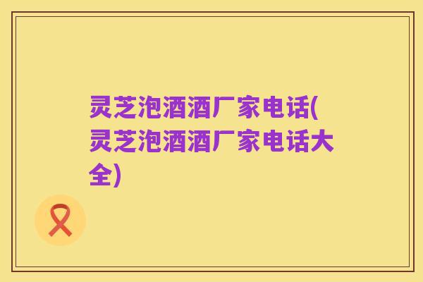 灵芝泡酒酒厂家电话(灵芝泡酒酒厂家电话大全)
