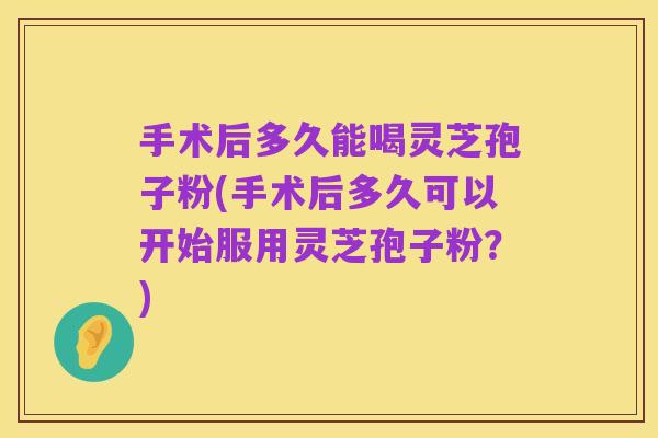 手术后多久能喝灵芝孢子粉(手术后多久可以开始服用灵芝孢子粉?)