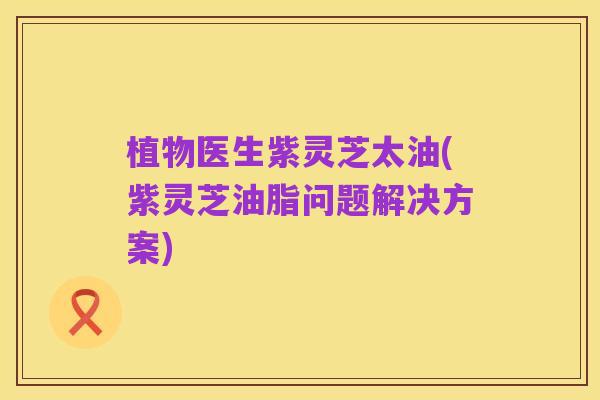 植物医生紫灵芝太油(紫灵芝油脂问题解决方案)