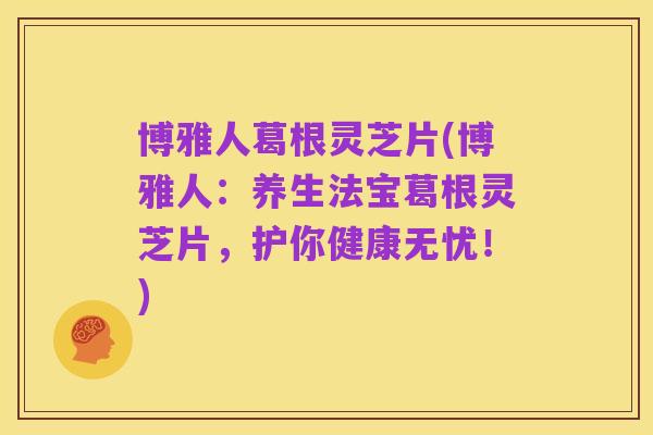 博雅人葛根灵芝片(博雅人：养生法宝葛根灵芝片，护你健康无忧！)
