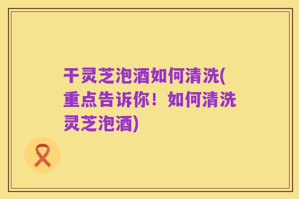 干灵芝泡酒如何清洗(重点告诉你!如何清洗灵芝泡酒)