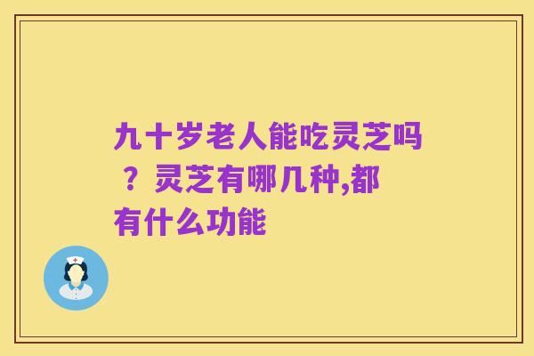 九十岁老人能吃灵芝吗 ?灵芝有哪几种,都有什么功能