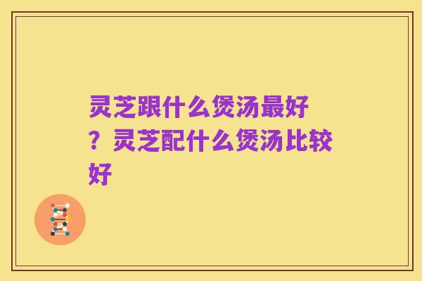 灵芝跟什么煲汤最好 ？灵芝配什么煲汤比较好