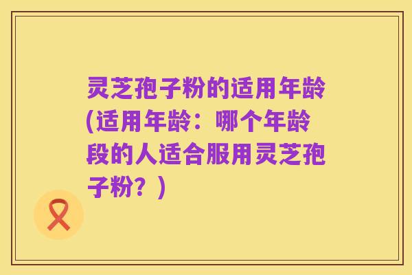 灵芝孢子粉的适用年龄(适用年龄:哪个年龄段的人适合服用灵芝孢子粉?)