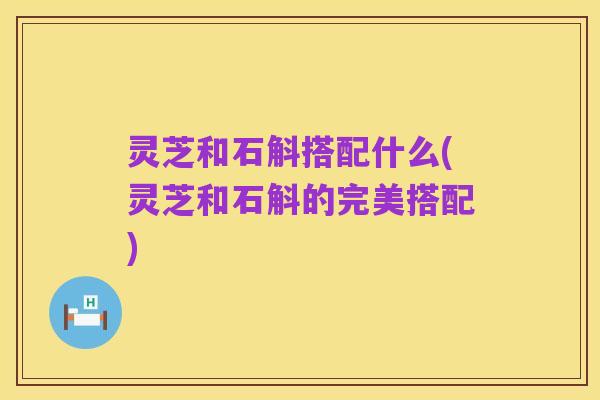 灵芝和石斛搭配什么(灵芝和石斛的完美搭配)