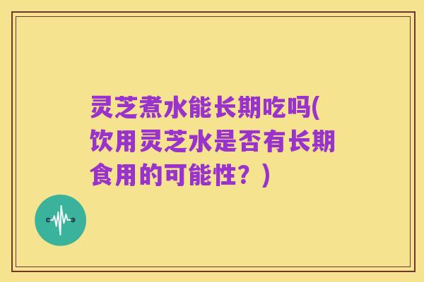 灵芝煮水能长期吃吗(饮用灵芝水是否有长期食用的可能性?)