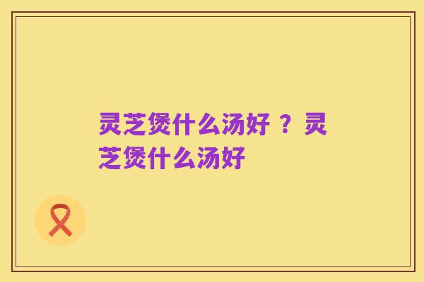 灵芝煲什么汤好 ?灵芝煲什么汤好