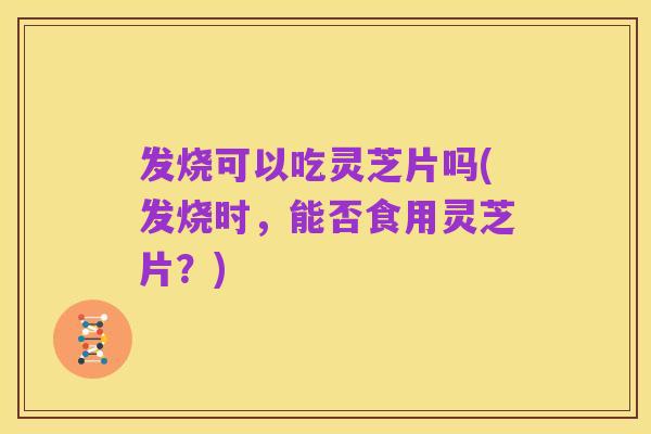 发烧可以吃灵芝片吗(发烧时，能否食用灵芝片？)