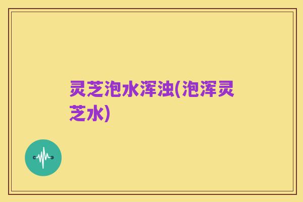 灵芝泡水浑浊(泡浑灵芝水)